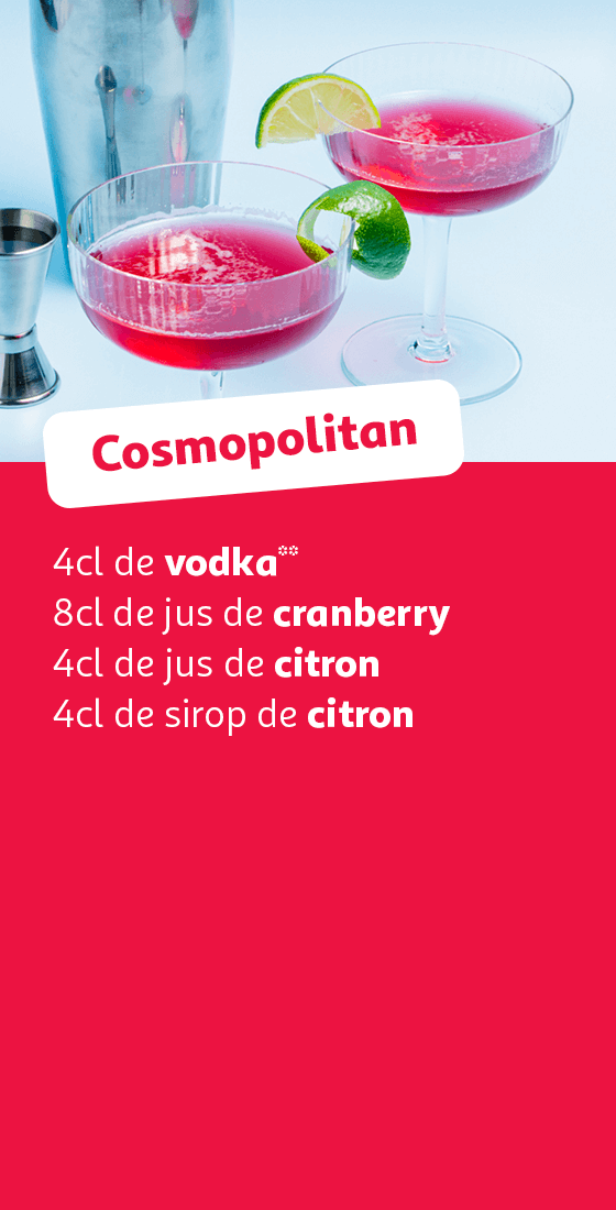 Cosmopolitan : 4cl de vodka**, 8cl de jus de cranberry, 4cl de jus de citron, 4cl de sirop de citron
