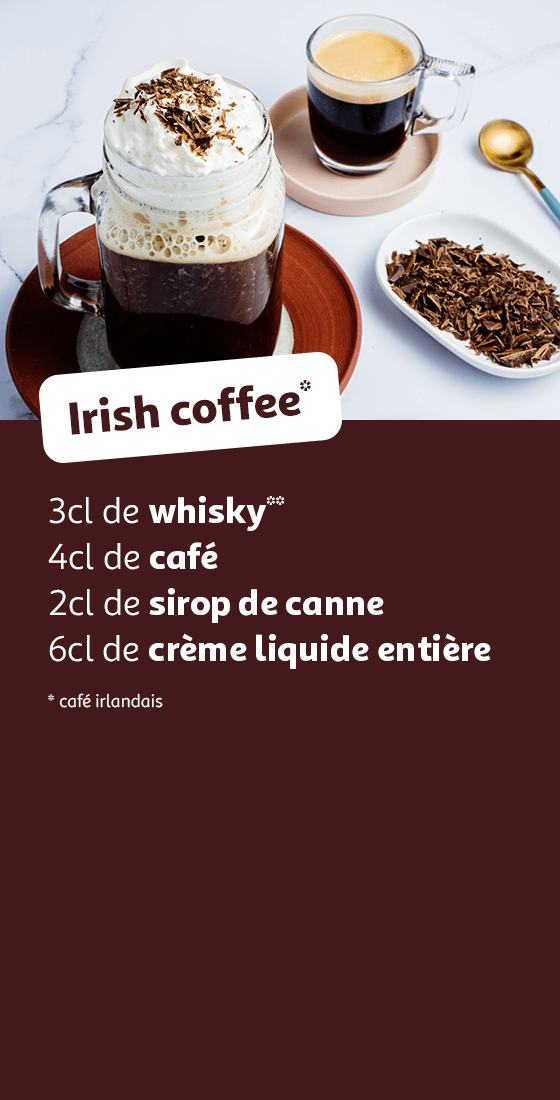Irish Coffee : 3cl de whisky**, 4cl de café, 2cl de sirop de canne, 6cl de crème liquide entière, * café irlandais