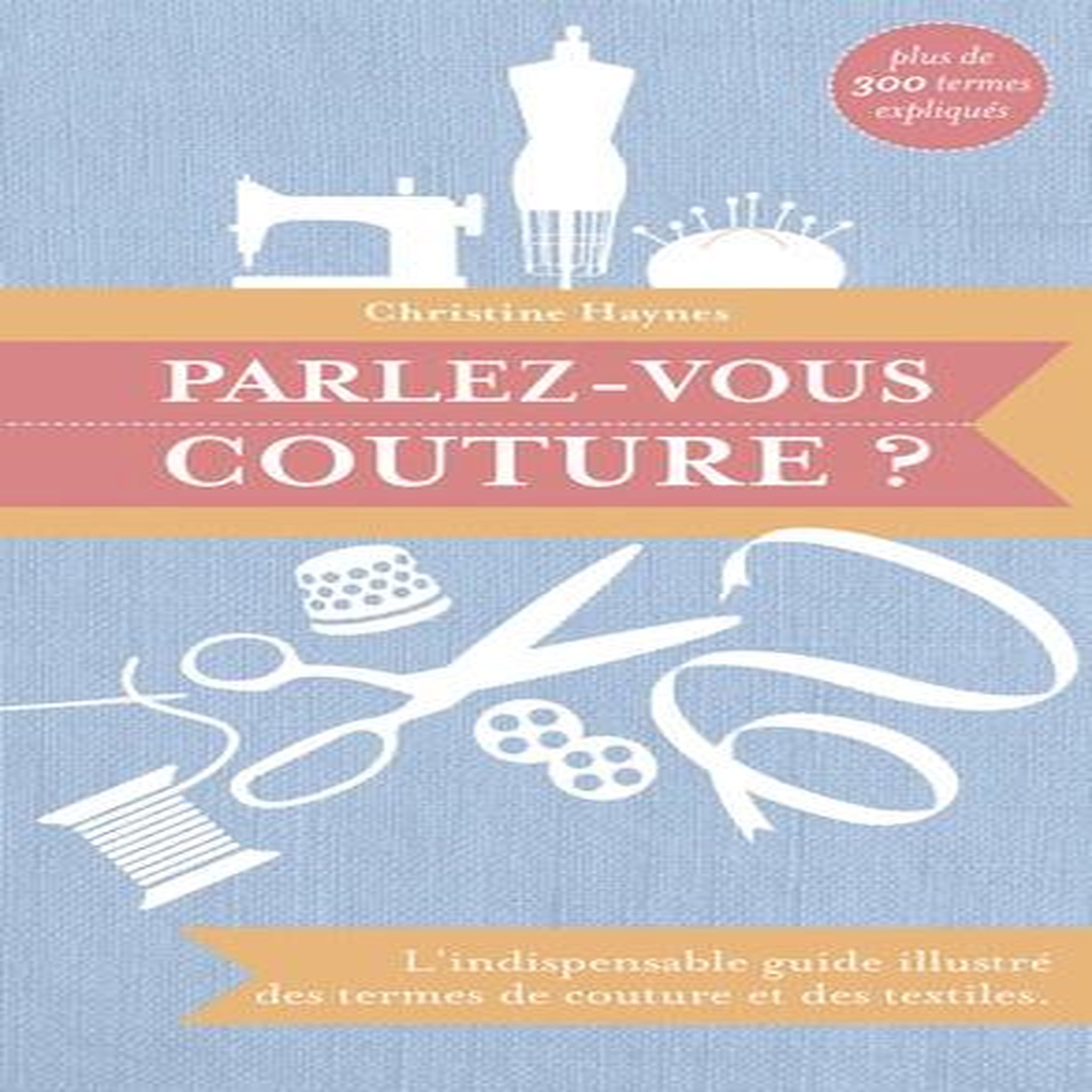 PARLEZ-VOUS COUTURE ? L'INDISPENSABLE GUIDE ILLUSTRE DES TERMES DE COUTURE ET DES TEXTILES, Haynes Christine