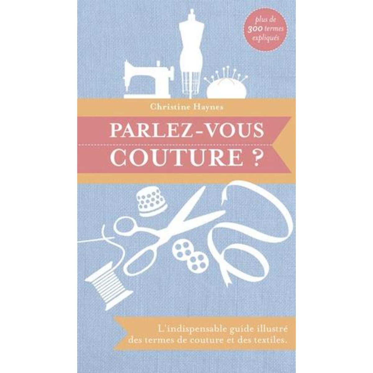 PARLEZ-VOUS COUTURE ? L'INDISPENSABLE GUIDE ILLUSTRE DES TERMES DE COUTURE ET DES TEXTILES, Haynes Christine