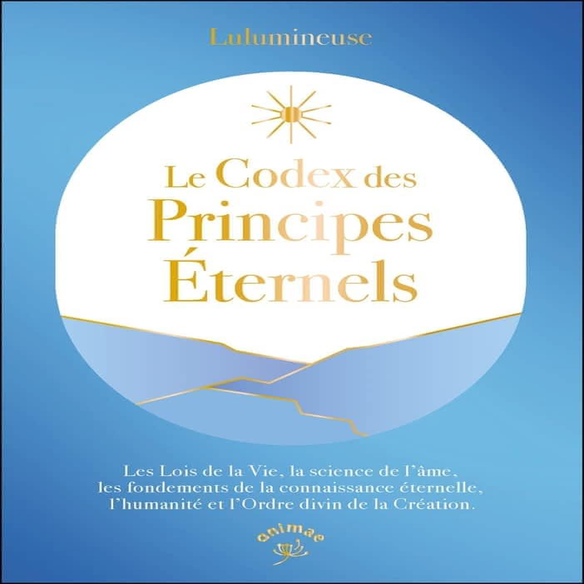 LE CODEX DES PRINCIPES ETERNELS. LES LOIS DE LA VIE, LA SCIENCE DE L'AME, LES FONDEMENTS DE LA CONNAISSANCE ETERNELLE, L'HUMANITE ET L'ORDRE DIVIN DE LA CREATION, Lulumineuse