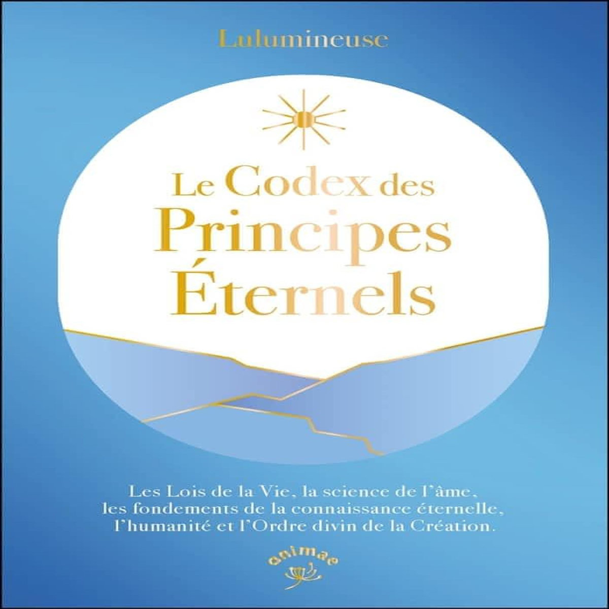 LE CODEX DES PRINCIPES ETERNELS. LES LOIS DE LA VIE, LA SCIENCE DE L'AME, LES FONDEMENTS DE LA CONNAISSANCE ETERNELLE, L'HUMANITE ET L'ORDRE DIVIN DE LA CREATION, Lulumineuse