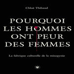POURQUOI LES HOMMES ONT PEUR DES FEMMES. LA FABRIQUE CULTURELLE DE LA MISOGYNIE, Thibaud Chloé