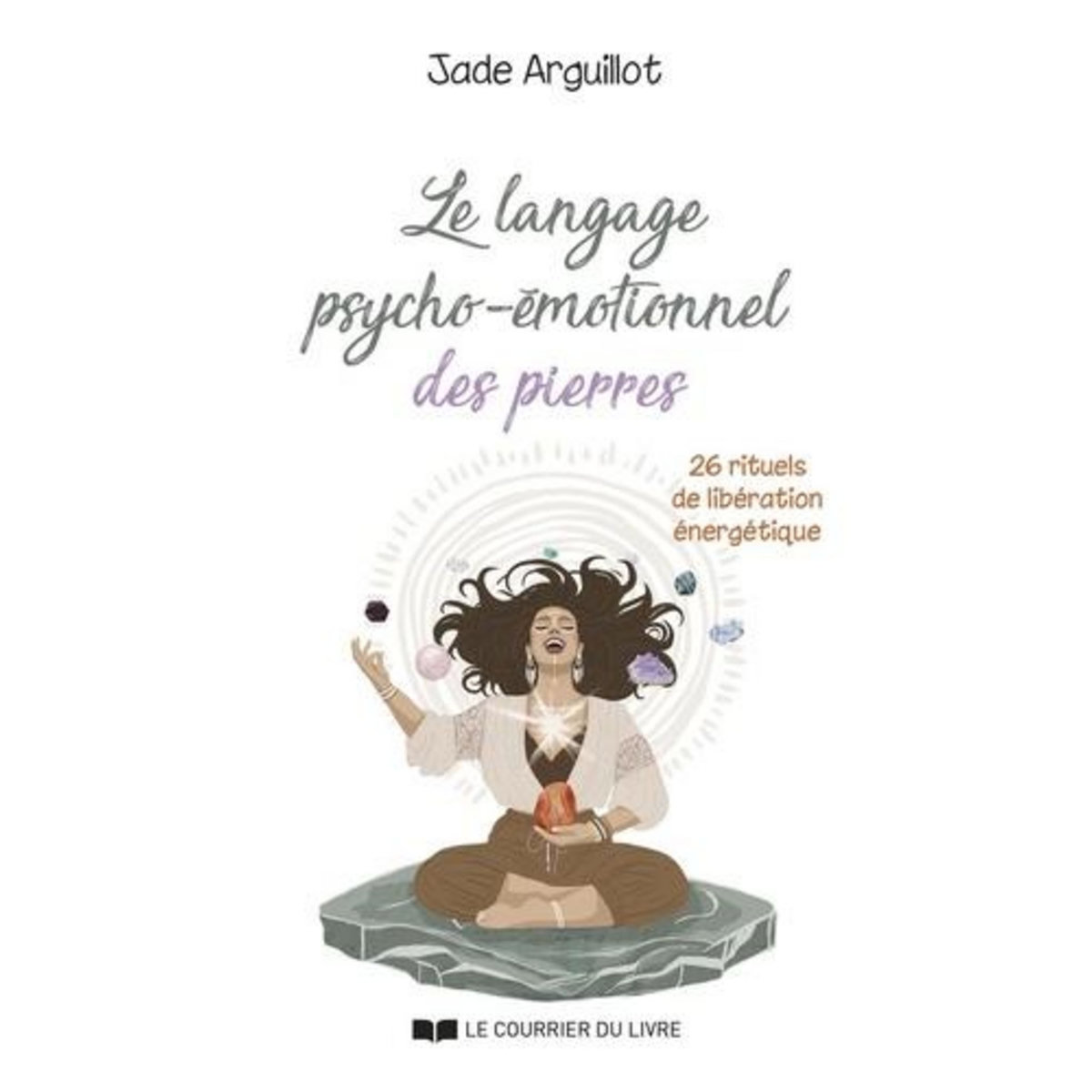 LE LANGAGE PSYCHO-EMOTIONNEL DES PIERRES. 26 RITUELS DE LIBERATION ENERGETIQUE, Arguillot Jade