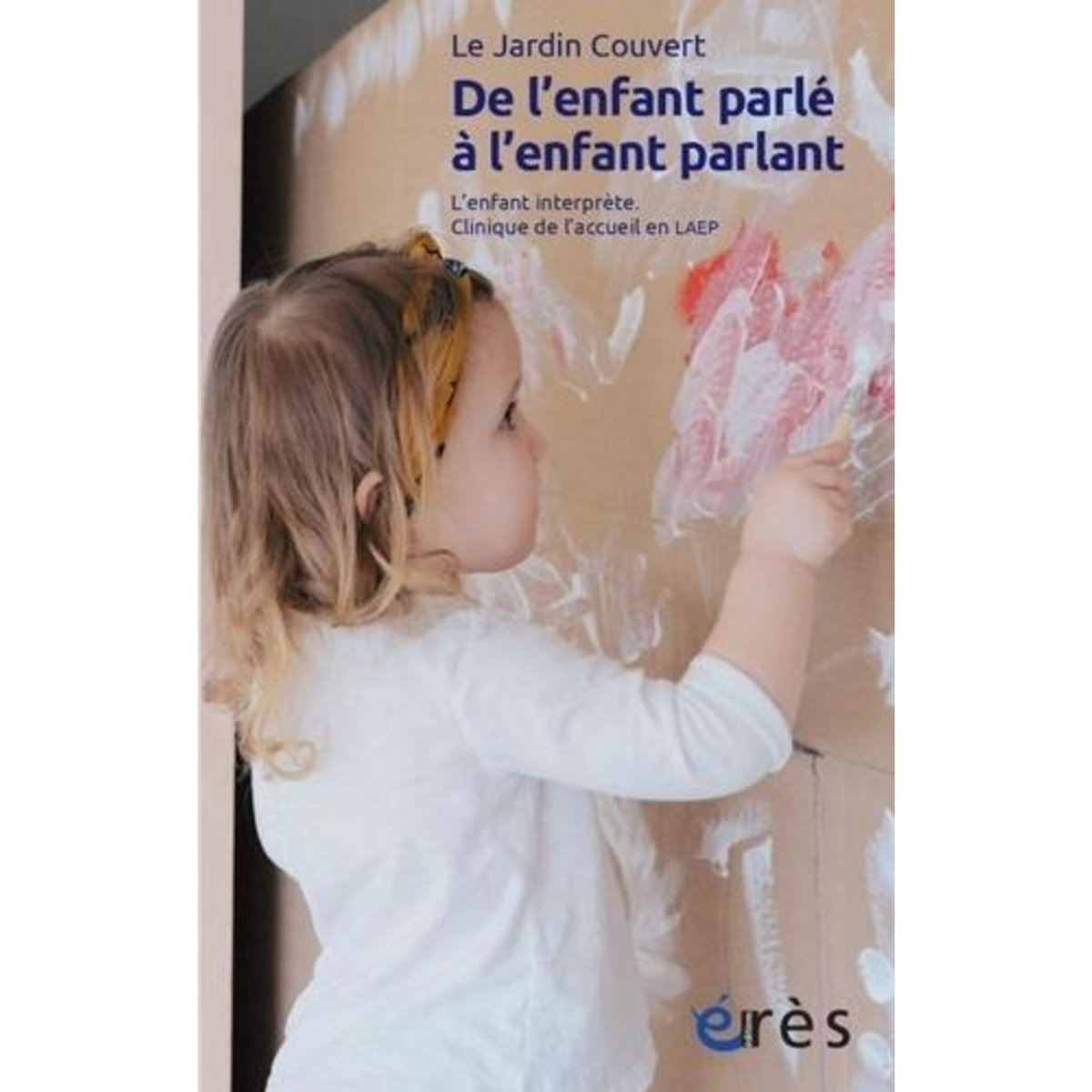 DE L'ENFANT PARLE A L'ENFANT PARLANT. L'ENFANT INTERPRETE. CLINIQUE DE L'ACCEUIL EN LAEP. SUIVI DE  TRAVAILLER A PRESERVER L'OUVERT , Le Jardin Couvert