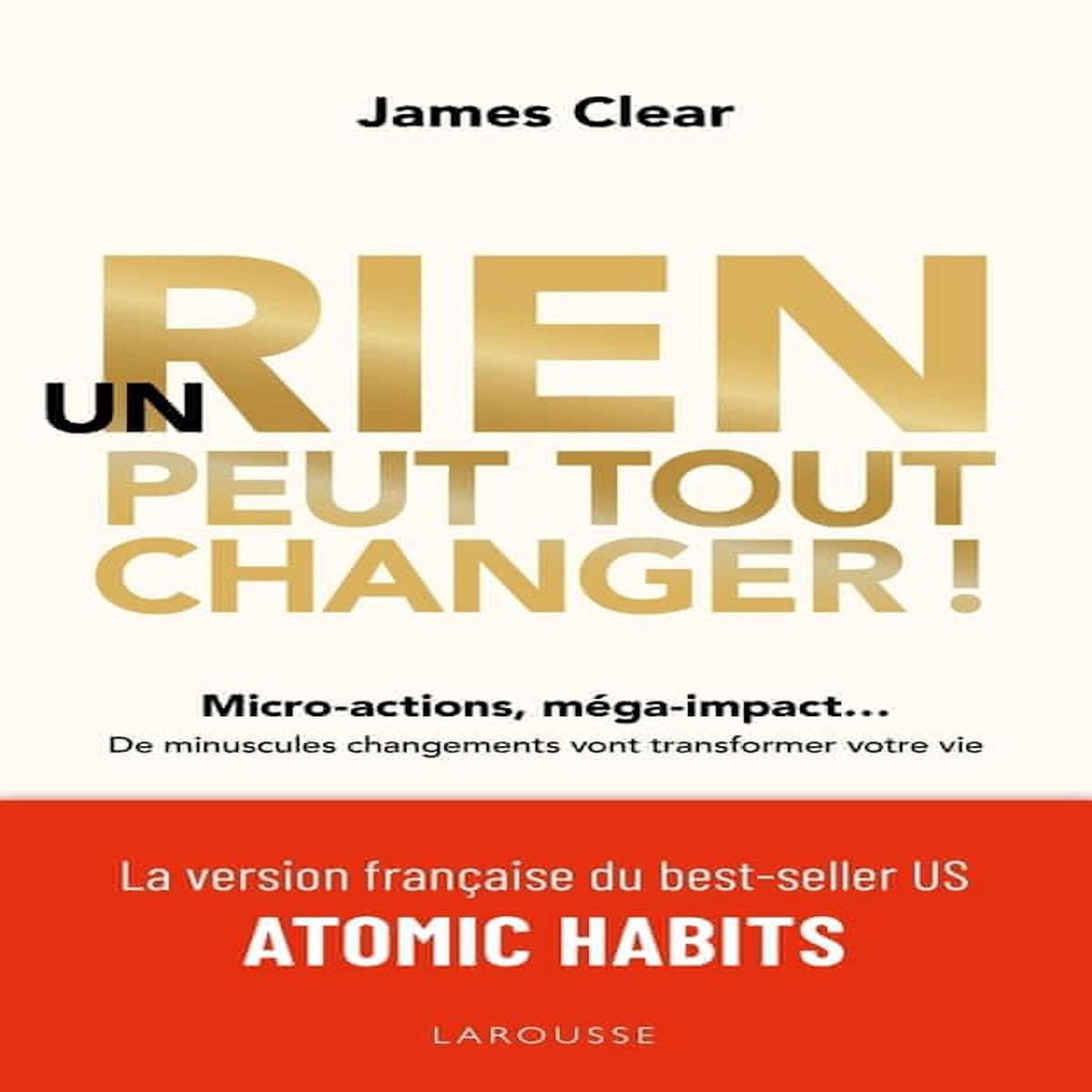 UN RIEN PEUT TOUT CHANGER ! MICRO-ACTIONS, MEGA-IMPACT... DE MINUSCULES CHANGEMENTS VONT TRANSFORMER VOTRE VIE, Clear James
