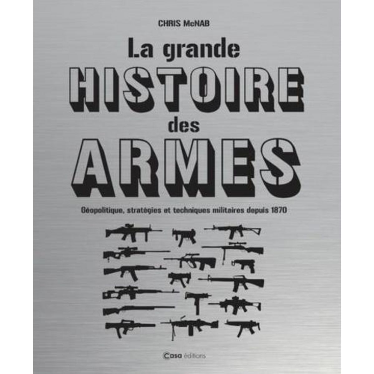 LA GRANDE HISTOIRE DES ARMES. GEOPOLITIQUE, STRATEGIES ET TECHNIQUES MILITAIRES DEPUIS 1870, McNab Chris