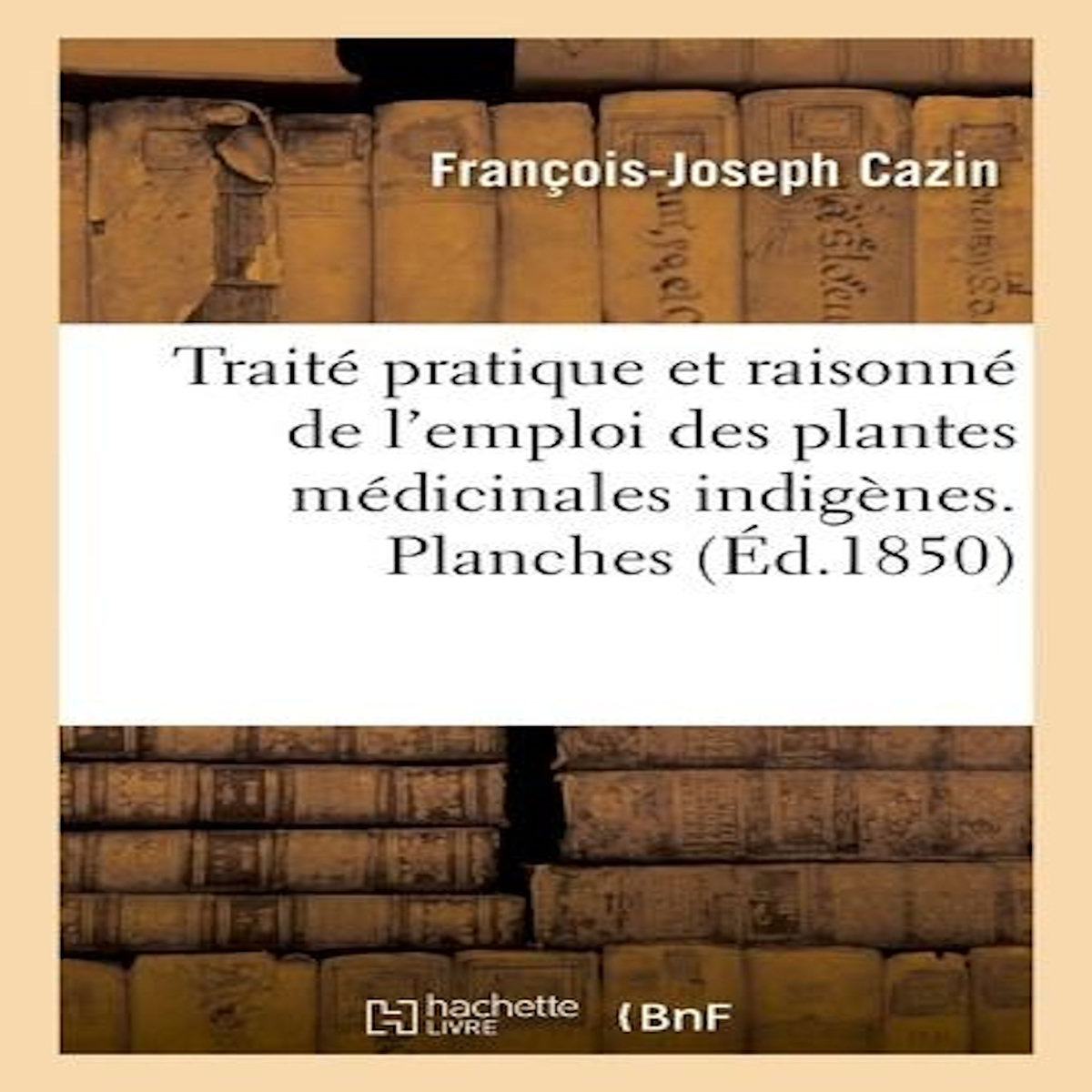 TRAITÉ PRATIQUE ET RAISONNÉ DE L'EMPLOI DES PLANTES MÉDICINALES INDIGÈNES. PLANCHES, Cazin François-Joseph