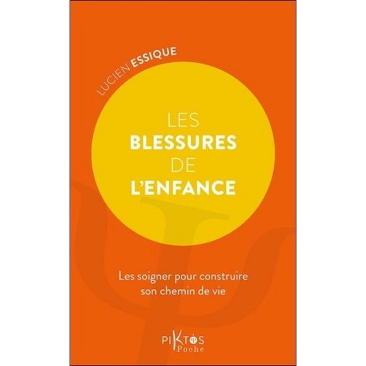 LES BLESSURES DE L'ENFANCE. LES SOIGNER POUR CONSTRUIRE SON CHEMIN DE VIE, Essique Lucien