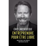 ENTREPRENDRE POUR ETRE LIBRE. MON HISTOIRE ET MES CONSEILS POUR PASSER A L'ACTION, Larchevêque Eric
