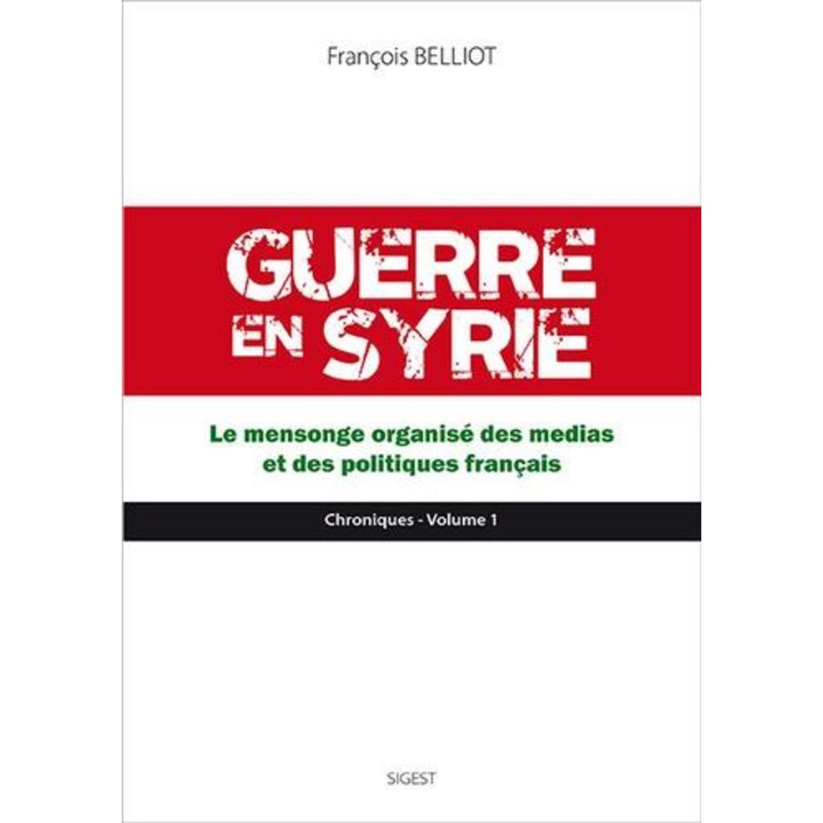 GUERRE EN SYRIE. VOLUME 1, LE MENSONGE ORGANISE DES MEDIAS ET DES POLITIQUES FRANCAIS, Belliot François
