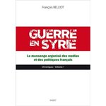 GUERRE EN SYRIE. VOLUME 1, LE MENSONGE ORGANISE DES MEDIAS ET DES POLITIQUES FRANCAIS, Belliot François