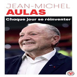 CHAQUE JOUR SE REINVENTER. LES LECONS D'UNE VIE : L'EX-PRESIDENT DE L'OLYMPIQUE LYONNAIS SE CONFIE, Aulas Jean-Michel