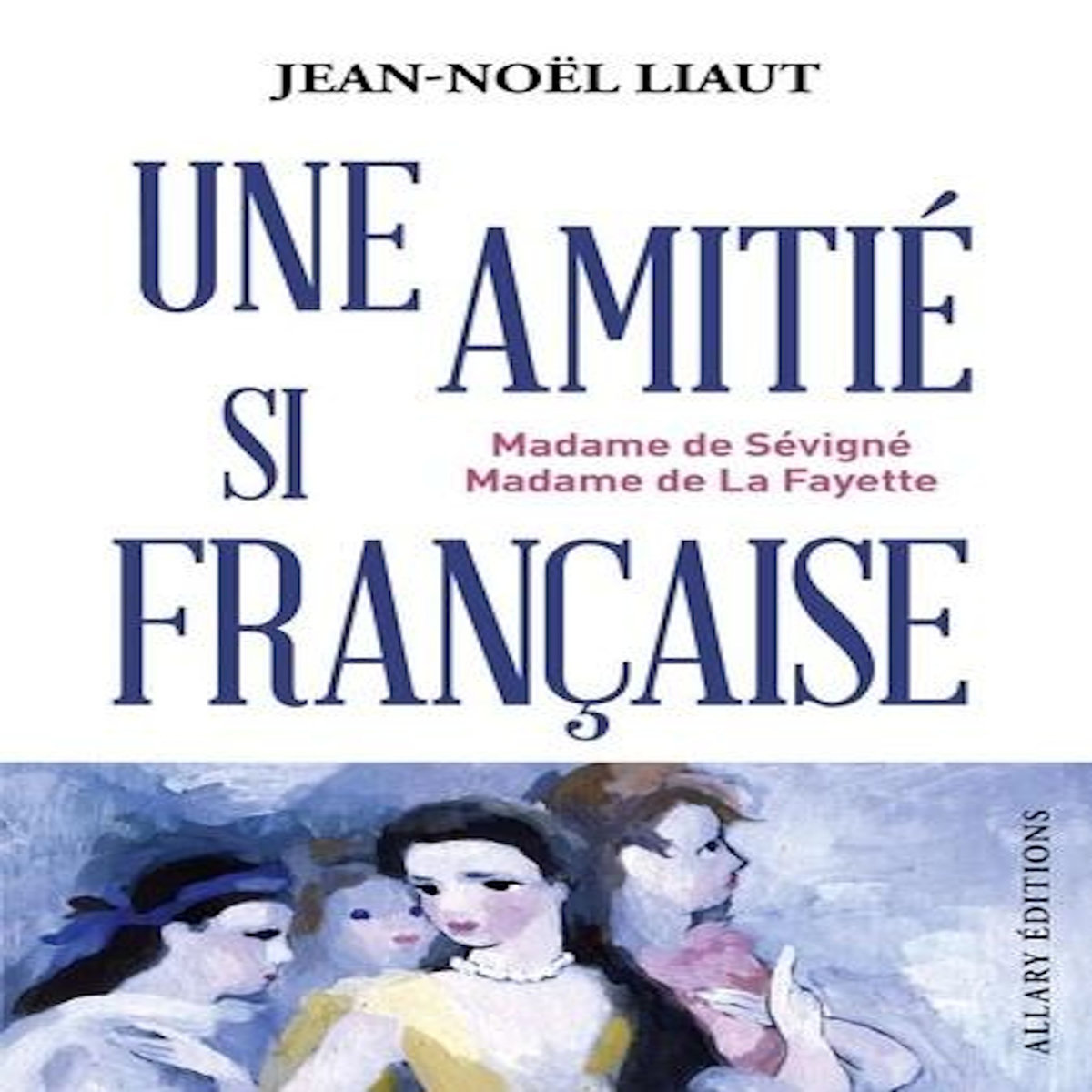 MME DE SEVIGNE ET MME DE LA FAYETTE. UNE AMITIE SI FRANCAISE, Liaut Jean-Noël