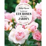 SUBLIMER LES ROSES DE MON JARDIN. SELECTION, PLANTATION, TAILLE, ENTRETIEN, Clayton Philip