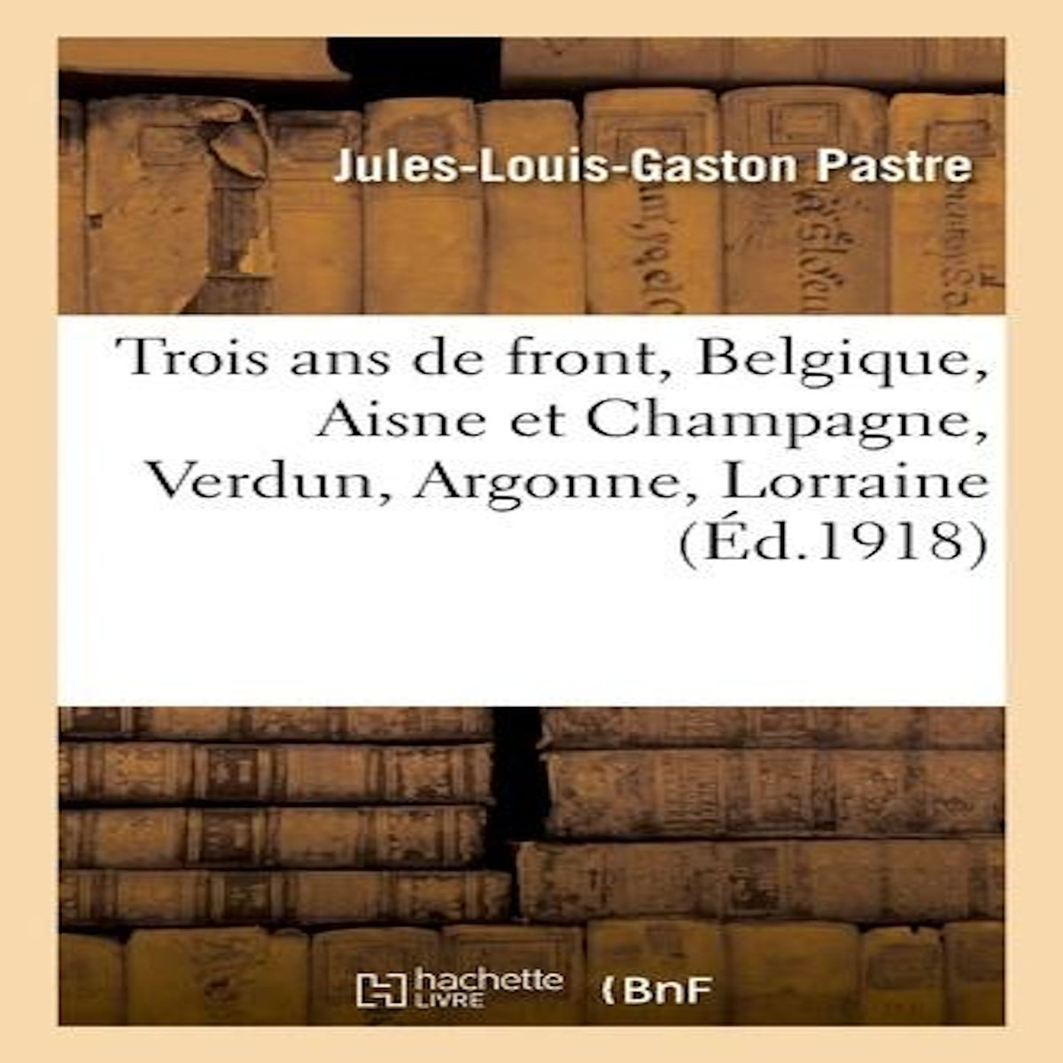 TROIS ANS DE FRONT, BELGIQUE, AISNE ET CHAMPAGNE, VERDUN, ARGONNE, LORRAINE, PASTRE-J-L-G