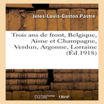 TROIS ANS DE FRONT, BELGIQUE, AISNE ET CHAMPAGNE, VERDUN, ARGONNE, LORRAINE, PASTRE-J-L-G