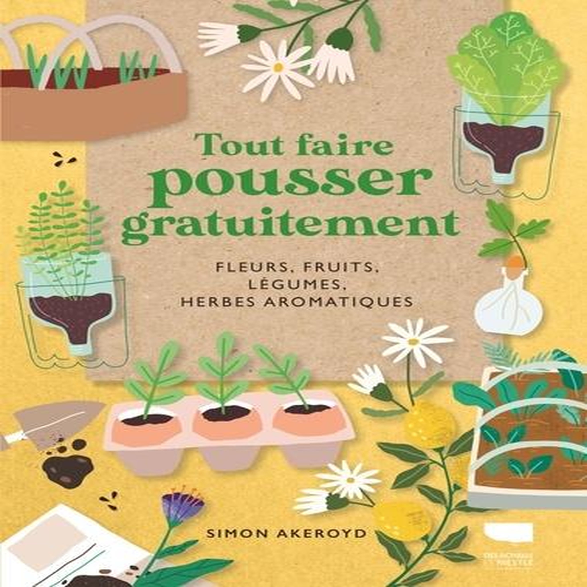 TOUT FAIRE POUSSER GRATUITEMENT. FLEURS, FRUITS, LEGUMES, HERBES AROMATIQUES, Akeroyd Simon