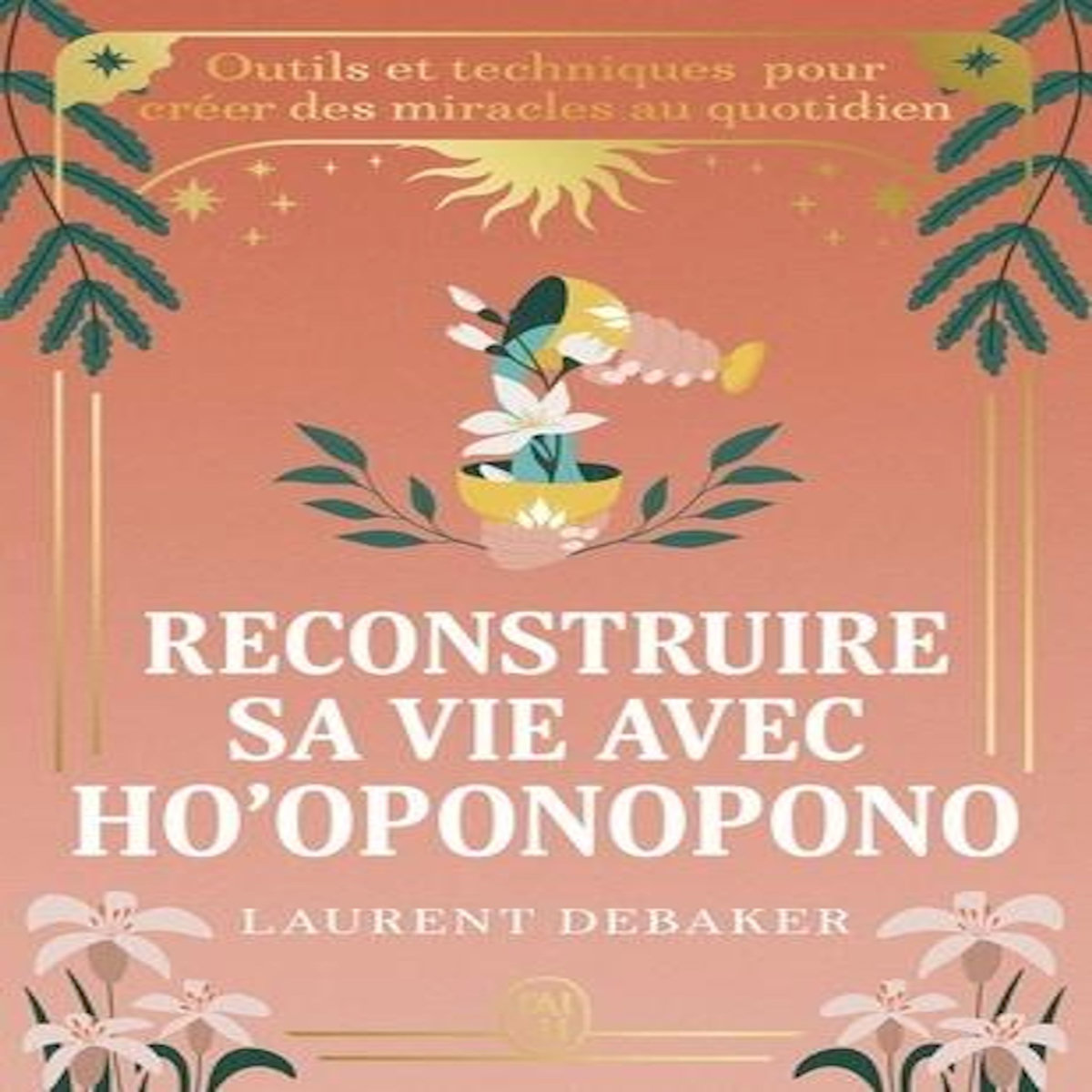 RECONSTRUIRE SA VIE AVEC HO'OPONOPONO. OUTILS ET TECHNIQUES POUR CREER DES MIRACLES AU QUOTIDIEN, Debaker Laurent