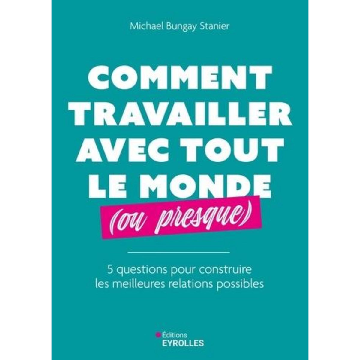 COMMENT TRAVAILLER AVEC TOUT LE MONDE (OU PRESQUE). 5 QUESTIONS POUR CONSTRUIRE LES MEILLEURES RELATIONS POSSIBLES, Bungay Stanier Michael