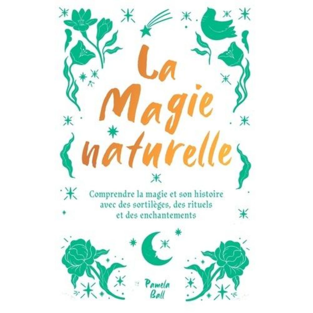 LA MAGIE NATURELLE. COMPRENDRE LA MAGIE ET SON HISTOIRE AVEC DES SORTILEGES, DES RITUELS ET DES ENCHANTEMENTS, Ball Pamela J.