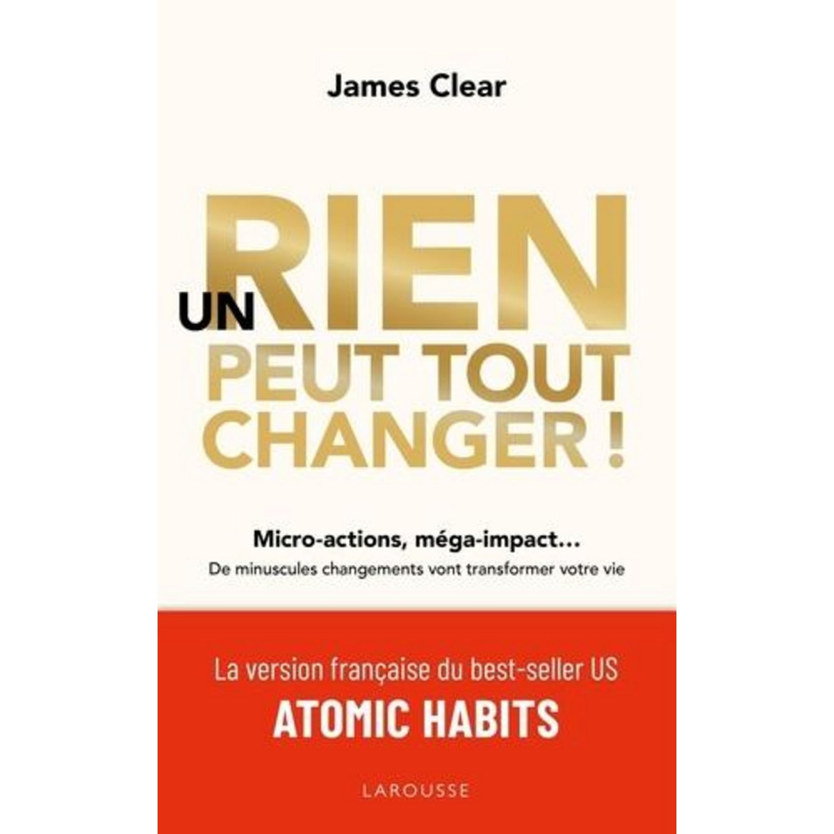 UN RIEN PEUT TOUT CHANGER ! MICRO-ACTIONS, MEGA-IMPACT... DE MINUSCULES CHANGEMENTS VONT TRANSFORMER VOTRE VIE, Clear James