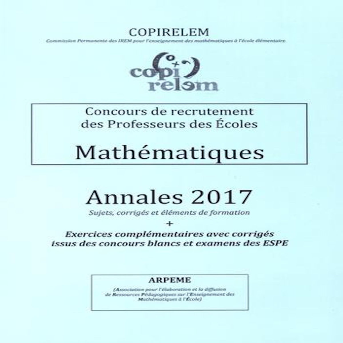 MATHEMATIQUES CONCOURS DE RECRUTEMENT DES PROFESSEURS DES ECOLES. ANNALES + EXERCICES COMPLEMENTAIRES AVEC CORRIGES ISSUS DES CONCOURS BLANCS ET EXAMENS DES ESPE, EDITION 2017, COPIRELEM