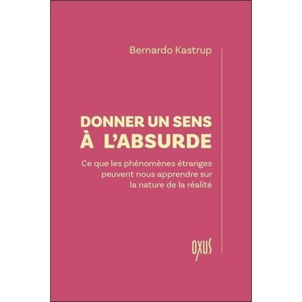 DONNER UN SENS A L'ABSURDE. CE QUE LES PHENOMENES ETRANGES PEUVENT NOUS APPRENDRE SUR LA NATURE DE LA REALITE, Kastrup Bernardo