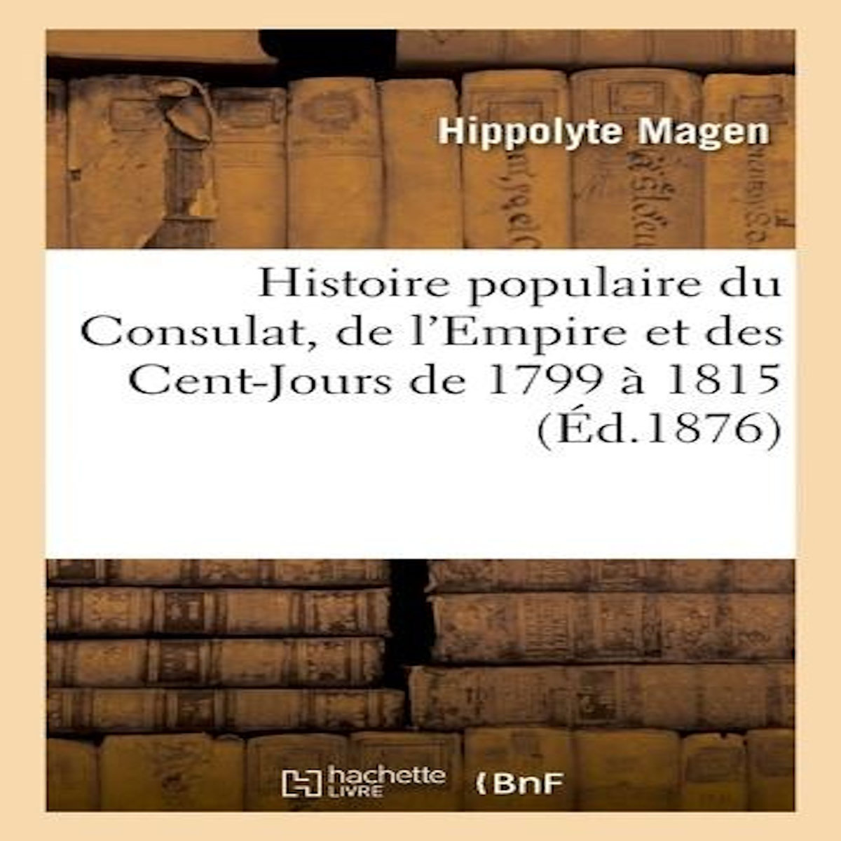 HISTOIRE POPULAIRE DU CONSULAT, DE L'EMPIRE ET DES CENT-JOURS DE 1799 À 1815, Magen Hippolyte