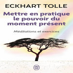 METTRE EN PRATIQUE LE POUVOIR DU MOMENT PRESENT. ENSEIGNEMENTS ESSENTIELS, MEDITATIONS ET EXERCICES POUR JOUIR D'UNE VIE LIBEREE, Tolle Eckhart