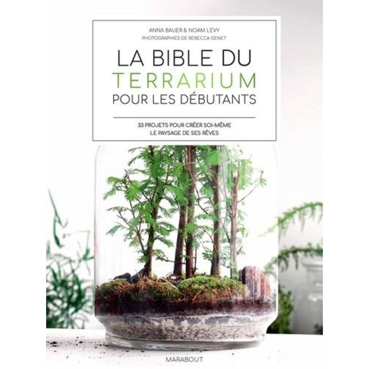 LA BIBLE DES TERRARIUM POUR LES DEBUTANTS. 33 PROJETS POUR CREER SOI-MEME LE PAYSAGES DE SES REVES, Bauer Anna