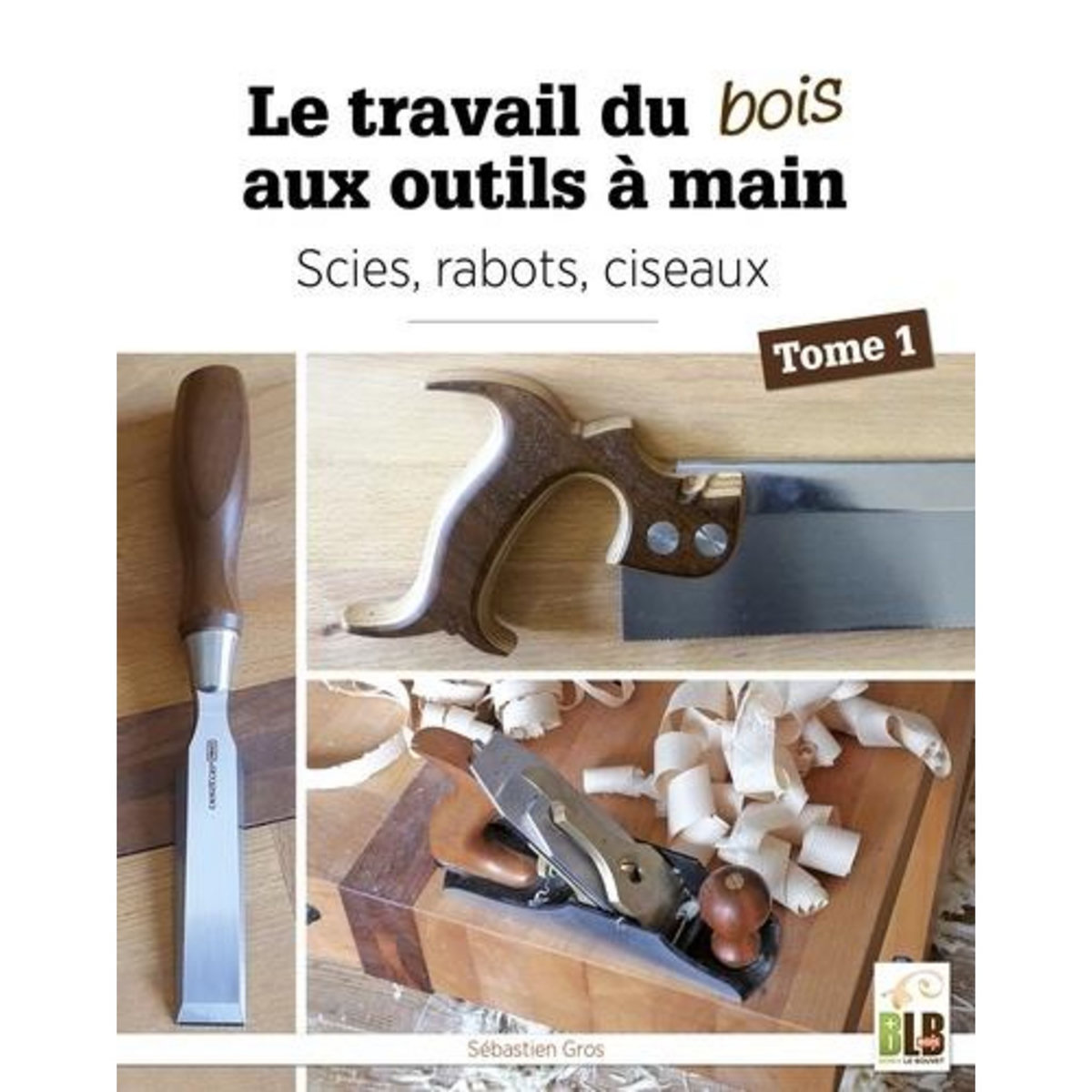 LE TRAVAIL DU BOIS AUX OUTILS A MAIN. TOME 1. SCIES, RABOTS, CISEAUX, Gros Sébastien