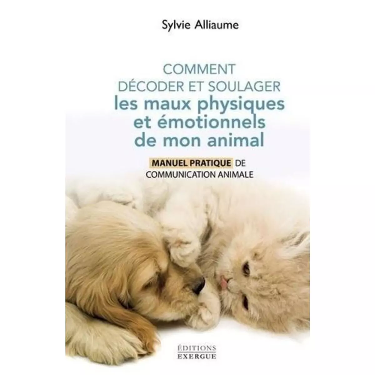  COMMENT DECODER ET SOULAGER LES MAUX PHYSIQUES ET EMOTIONNELS DE MON ANIMAL. MANUEL PRATIQUE DE COMMUNICATION ANIMALE, Alliaume Sylvie
