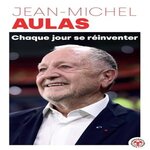 CHAQUE JOUR SE REINVENTER. LES LECONS D'UNE VIE : L'EX-PRESIDENT DE L'OLYMPIQUE LYONNAIS SE CONFIE, Aulas Jean-Michel